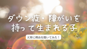 【天界に聞いた！】ダウン症・障がいを持って生まれた子について